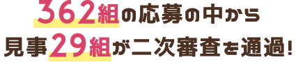 362組の応募の中から見事29組が二次審査を通過！